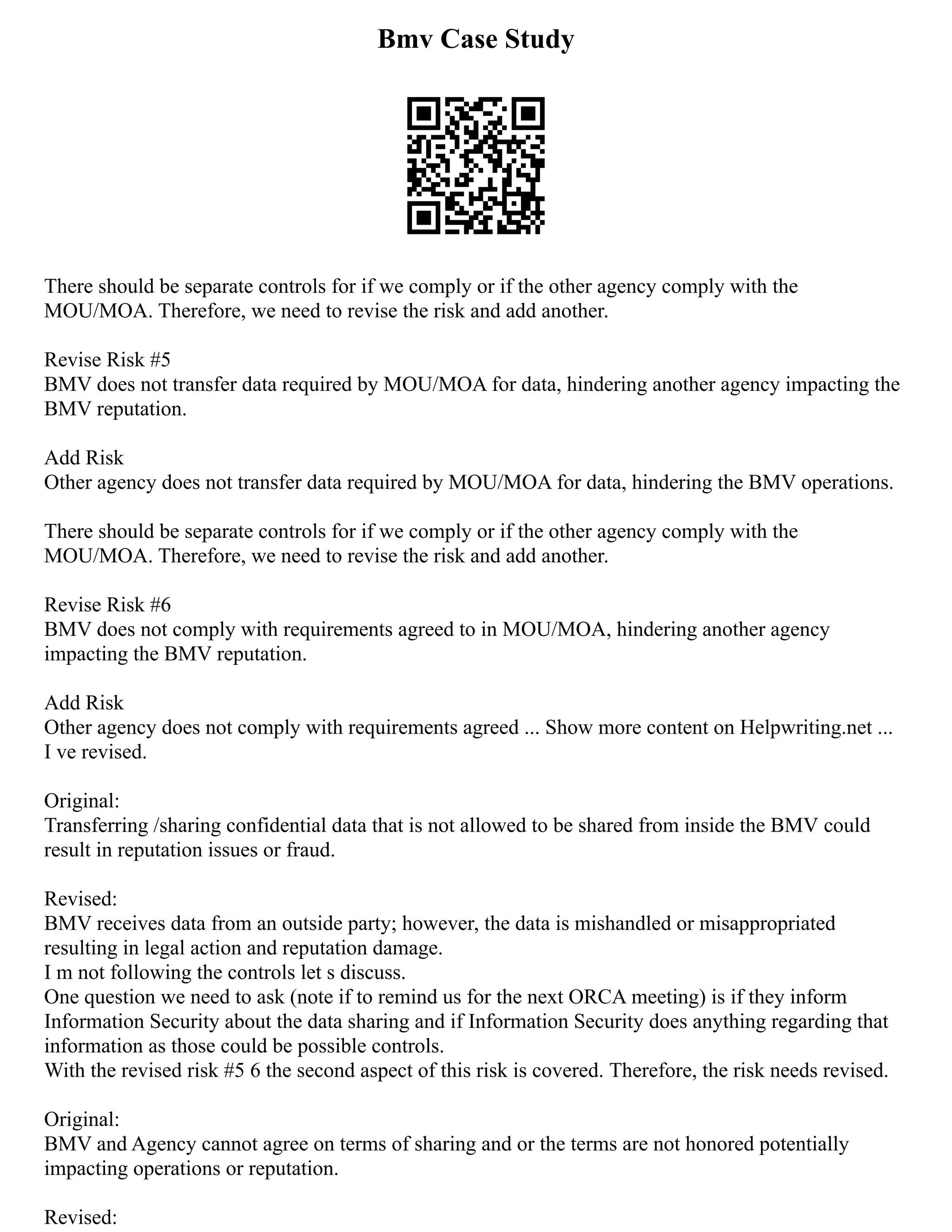 Bmv Case Study
There should be separate controls for if we comply or if the other agency comply with the
MOU/MOA. Therefore, we need to revise the risk and add another.
Revise Risk #5
BMV does not transfer data required by MOU/MOA for data, hindering another agency impacting the
BMV reputation.
Add Risk
Other agency does not transfer data required by MOU/MOA for data, hindering the BMV operations.
There should be separate controls for if we comply or if the other agency comply with the
MOU/MOA. Therefore, we need to revise the risk and add another.
Revise Risk #6
BMV does not comply with requirements agreed to in MOU/MOA, hindering another agency
impacting the BMV reputation.
Add Risk
Other agency does not comply with requirements agreed ... Show more content on Helpwriting.net ...
I ve revised.
Original:
Transferring /sharing confidential data that is not allowed to be shared from inside the BMV could
result in reputation issues or fraud.
Revised:
BMV receives data from an outside party; however, the data is mishandled or misappropriated
resulting in legal action and reputation damage.
I m not following the controls let s discuss.
One question we need to ask (note if to remind us for the next ORCA meeting) is if they inform
Information Security about the data sharing and if Information Security does anything regarding that
information as those could be possible controls.
With the revised risk #5 6 the second aspect of this risk is covered. Therefore, the risk needs revised.
Original:
BMV and Agency cannot agree on terms of sharing and or the terms are not honored potentially
impacting operations or reputation.
Revised:
 