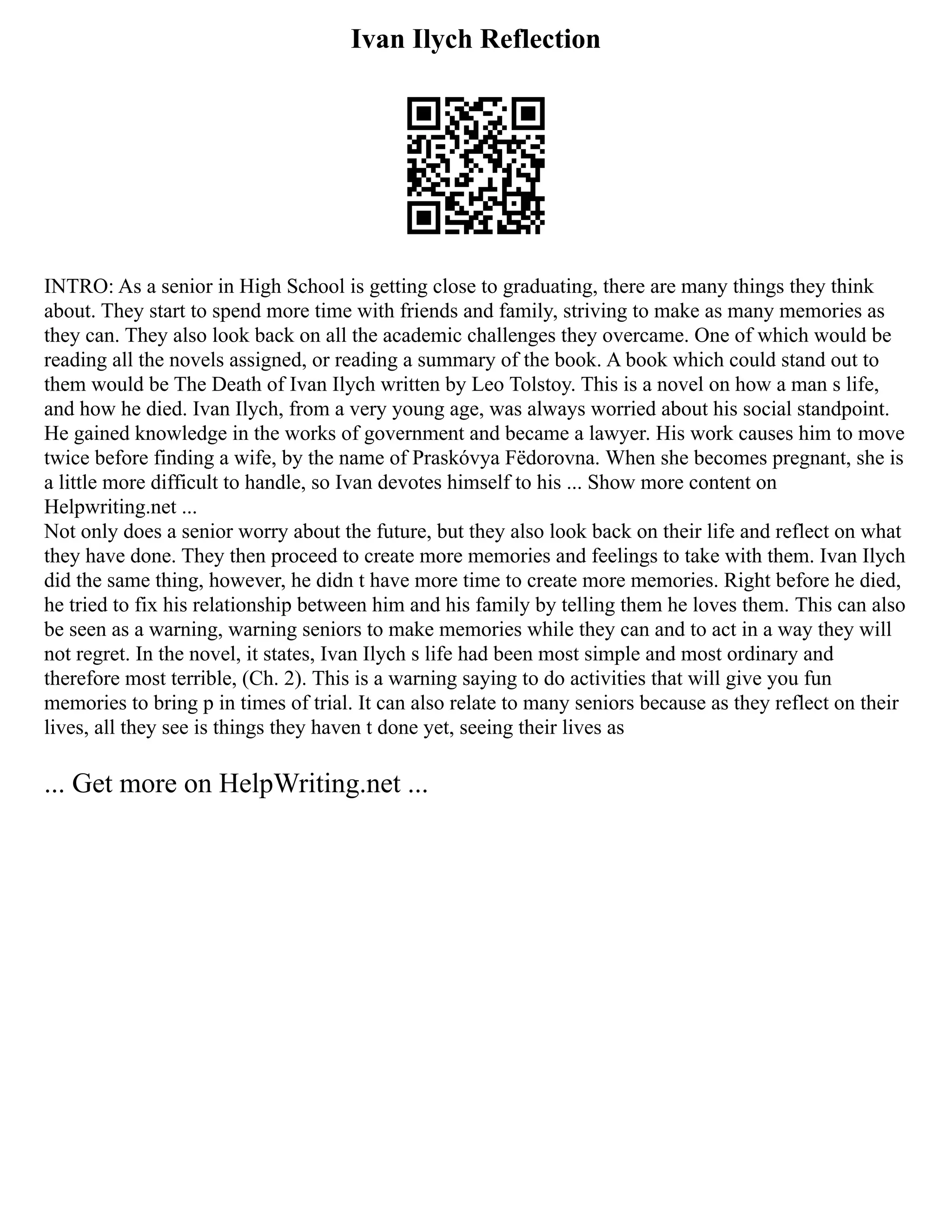 Ivan Ilych Reflection
INTRO: As a senior in High School is getting close to graduating, there are many things they think
about. They start to spend more time with friends and family, striving to make as many memories as
they can. They also look back on all the academic challenges they overcame. One of which would be
reading all the novels assigned, or reading a summary of the book. A book which could stand out to
them would be The Death of Ivan Ilych written by Leo Tolstoy. This is a novel on how a man s life,
and how he died. Ivan Ilych, from a very young age, was always worried about his social standpoint.
He gained knowledge in the works of government and became a lawyer. His work causes him to move
twice before finding a wife, by the name of Praskóvya Fëdorovna. When she becomes pregnant, she is
a little more difficult to handle, so Ivan devotes himself to his ... Show more content on
Helpwriting.net ...
Not only does a senior worry about the future, but they also look back on their life and reflect on what
they have done. They then proceed to create more memories and feelings to take with them. Ivan Ilych
did the same thing, however, he didn t have more time to create more memories. Right before he died,
he tried to fix his relationship between him and his family by telling them he loves them. This can also
be seen as a warning, warning seniors to make memories while they can and to act in a way they will
not regret. In the novel, it states, Ivan Ilych s life had been most simple and most ordinary and
therefore most terrible, (Ch. 2). This is a warning saying to do activities that will give you fun
memories to bring p in times of trial. It can also relate to many seniors because as they reflect on their
lives, all they see is things they haven t done yet, seeing their lives as
... Get more on HelpWriting.net ...
 