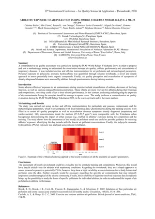 12th
International Conference – Air Quality Science & Application – Thessaloniki, 2020
ATHLETES’ EXPOSURE TO AIR POLLUTION DURING WORLD ATHLETICS WORLD RELAYS: A PILOT
STUDY
Cristina Reche1
, Mar Viana1
, Barend L. van Drooge1
, Francisco Javier Fernandez2
, Miguel Escribano2
, Gemma
Castaño3,a,b,c
, Mark Nieuwenhuijsen3,b,c
, Paolo Emilio Adami4,5
, Stéphane Bermon4,6
, Edurne Ibarrola-Ulzurrun2
(1) Institute of Environmental Assessment and Water Research (IDAEA-CSIC), Barcelona, Spain
(2) Kunak Technologies SL, Pamplona, Spain
(3) ISGlobal, Barcelona, Spain
(a) IMIM (Hospital del Mar Medical Research Institute), Barcelona, Spain
(b) Universitat Pompeu Fabra (UPF), Barcelona, Spain
(c) CIBER Epidemiología y Salud Pública (CIBERESP), Madrid, Spain
(4) Health and Science Department, International Association of Athletics Federations IAAF, Monaco
(5) Department of Movement, Human and Health Sciences, University of Rome “Foro Italico”, Rome, Italy
(6) LAMHESS, Université Côte d'Azur, Nice, France
eibarrola@kunak.es
Summary
A comprehensive air quality assessment was carried out during the IAAF World Relays Yokohama 2019, in order to propose
and test a methodology aiming to understand the association between air quality, athletic performance and exacerbation of
respiratory diseases. It was included on-line and off-line instrumentation for air pollutants and meteorological parameters.
Personal exposure to polycyclic aromatic hydrocarbons was quantified through silicone wristbands, a novel and simple
approach to assess potentially toxic organic compounds. Finally, air quality perception and exacerbation of symptoms of
already-diagnosed diseases were assessed by athletes through questionnaires during training sessions.
Introduction
Some adverse effects of exposure to air contaminants during exercise include exacerbation of asthma, decreases of the lung
function, as well as exercise-induced bronchoconstriction. These effects are more relevant for athletes during their trainings
and competitions, since they could affect to their athletic performance. In this context, evaluating and mitigating the exposure
of air contaminants during the exercise should be manage in sports venue. The study performs a comprehensive air quality
evaluation during the IAAF World Relays Yokohama 2019, in the warm-up track and in the main stadium.
Methodology and Results
The study was carried out using on-line and off-line instrumentation for particulate and gaseous contaminants and for
meteorological parameters, which were compared with local reference data. Questionnaires during the training sessions were
filled in to assess air quality perception as well as exacerbation diseases symptoms already diagnosed (respiratory and
cardiovascular). NO2 concentrations inside the stadium (25.2-33.7 μgm-3
) were comparable with the Yokohama urban
background, demonstrating the impact of urban sources (e.g., traffic) on athletes’ exposure during the competition and the
training. The study shows how the assessment of the hourly air pollutant trends are useful to provide guidance for reducing
athletes’ exposure, identifying the day periods with the lowest air pollutant concentrations. Finally, the polycyclic aromatic
hydrocarbons (PAHs) exposure was analysed using silicone wristbands.
Figure 1. Heatmap of the k-Means clustering applied to the hourly variation of all the available air quality parameters.
Conclusions
The assessment of hourly air pollutant could be a valuable tool to schedule training and competitions. Moreover, this would
have special added value for athletes with respiratory conditions. Regarding the wristbands, they are a simple approach to
assess personal exposure to potentially PAHs, however they show a high variability across volunteers due to body lotions and
perfumes onto the skin. Further research would be necessary regarding the specific air contaminants that may intensify
respiratory conditions typical of the athlete community. Finally, the availability of high time-resolved exposure data in stadiums
brings up the possibility to study the doses of specific pollutants for individual athletes, in order to understand the impact of air
pollutants on athletic performance.
References
Brook, R. D., Brook, J. R., Urch, B., Vincent, R., Rajagopalan, S., & Silverman, F. 2002. Inhalation of fine particulate air
pollution and ozone causes acute arterial vasoconstriction in healthy adults. Circulation, 105(13), 1534-1536.
Carlisle, A. J., & Sharp, N. C. C. 2001. Exercise and outdoor ambient air pollution. British journal of sports medicine, 35(4),
214-22.
 