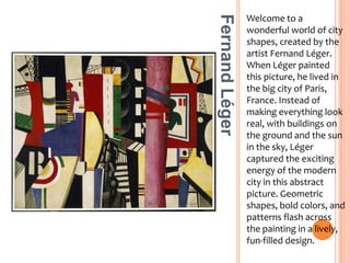 Welcome to a wonderful world of city shapes, created by the artist Fernand Léger. When Léger painted this picture, he lived in the big city of Paris, France. Instead of making everything look real, with buildings on the ground and the sun in the sky, Léger captured the exciting energy of the modern city in this abstract picture. Geometric shapes, bold colors, and patterns flash across the painting in a lively, fun-filled design.Fernand Léger