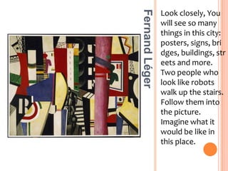 Look closely, You will see so many things in this city: posters, signs, bridges, buildings, streets and more. Two people who look like robots walk up the stairs. Follow them into the picture. Imagine what it would be like in this place.Fernand Léger