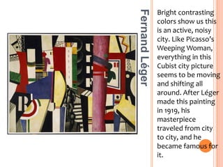 Bright contrasting colors show us this is an active, noisy city. Like Picasso’s Weeping Woman, everything in this Cubist city picture seems to be moving and shifting all around. After Léger made this painting in 1919, his masterpiece traveled from city to city, and he became famous for it.Fernand Léger