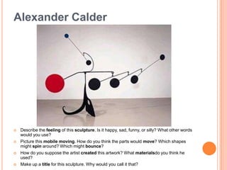The artist Alexander Calder invented an exciting new kind of abstract sculpture with movable parts, called the mobile. Calder’s imagination was sparked when he visited his friend Piet Mondrian’s art studio. Calder wondered what it would look like if the colorful rectangles in Mondrian’s paintings could move. Later, Calder attached motors to his own artworks that set shapes in motion.Alexander Calder