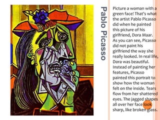 Picture a woman with a green face! That’s what the artist Pablo Picasso did when he painted this picture of his girlfriend, Dora Maar. As you can see, Picasso did not paint his girlfriend the way she really looked. In real life, Dora was beautiful. Instead of painting her features, Picasso painted this portrait to show how the woman felt on the inside. Tears flow from her shattered eyes. The jagged shapes all over her face look sharp, like broken glass.Pablo Picasso