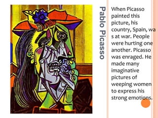 When Picasso painted this picture, his country, Spain, was at war. People were hurting one another. Picasso was enraged. He made many imaginative pictures of weeping women to express his strong emotions.Pablo Picasso