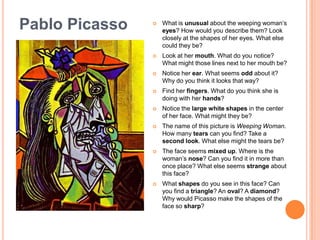 Pablo PicassoWhat is unusual about the weeping woman’s eyes? How would you describe them? Look closely at the shapes of her eyes. What else could they be? Look at her mouth. What do you notice? What might those lines next to her mouth be?Notice her ear. What seems odd about it? Why do you think it looks that way?Find her fingers. What do you think she is doing with her hands?Notice the large white shapes in the center of her face. What might they be? The name of this picture is Weeping Woman. How many tears can you find? Take a second look. What else might the tears be?The face seems mixed up. Where is the woman’s nose? Can you find it in more than once place? What else seems strange about this face?What shapes do you see in this face? Can you find a triangle? An oval? A diamond? Why would Picasso make the shapes of the face so sharp?