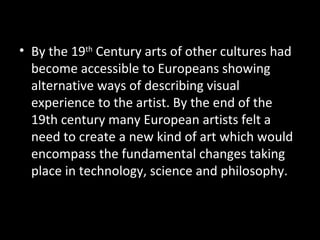 • By the 19th Century arts of other cultures had
  become accessible to Europeans showing
  alternative ways of describing visual
  experience to the artist. By the end of the
  19th century many European artists felt a
  need to create a new kind of art which would
  encompass the fundamental changes taking
  place in technology, science and philosophy.
 