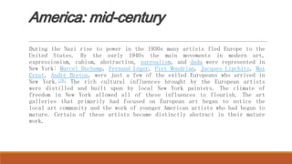 America: mid-century
During the Nazi rise to power in the 1930s many artists fled Europe to the
United States. By the early 1940s the main movements in modern art,
expressionism, cubism, abstraction, surrealism, and dada were represented in
New York: Marcel Duchamp, Fernand Léger, Piet Mondrian, Jacques Lipchitz, Max
Ernst, André Breton, were just a few of the exiled Europeans who arrived in
New York.[28] The rich cultural influences brought by the European artists
were distilled and built upon by local New York painters. The climate of
freedom in New York allowed all of these influences to flourish. The art
galleries that primarily had focused on European art began to notice the
local art community and the work of younger American artists who had begun to
mature. Certain of these artists became distinctly abstract in their mature
work.
 