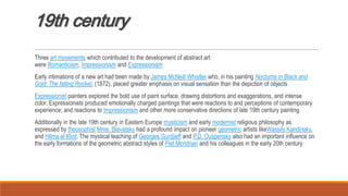 19th century
Three art movements which contributed to the development of abstract art
were Romanticism, Impressionism and Expressionism
Early intimations of a new art had been made by James McNeill Whistler who, in his painting Nocturne in Black and
Gold: The falling Rocket, (1872), placed greater emphasis on visual sensation than the depiction of objects
Expressionist painters explored the bold use of paint surface, drawing distortions and exaggerations, and intense
color. Expressionists produced emotionally charged paintings that were reactions to and perceptions of contemporary
experience; and reactions to Impressionism and other more conservative directions of late 19th century painting
Additionally in the late 19th century in Eastern Europe mysticism and early modernist religious philosophy as
expressed by theosophist Mme. Blavatsky had a profound impact on pioneer geometric artists likeWassily Kandinsky,
and Hilma af Klint. The mystical teaching of Georges Gurdjieff and P.D. Ouspensky also had an important influence on
the early formations of the geometric abstract styles of Piet Mondrian and his colleagues in the early 20th century.
 