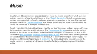 Music
Visual art, as it becomes more abstract becomes more like music: an art form which uses the
abstract elements of sound and divisions of time. Wassily Kandinsky, himself a musician, was
inspired by the possibility of marks and associative color resounding in the soul. The idea had
been put forward by Charles Baudelaire, that all our senses respond to various stimuli but the
senses are connected at a deeper aesthetic level.
Closely related to this, is the idea that art has The spiritual dimension and can transcend 'every-
day' experience, reaching a spiritual plane. The Theosophical Society popularised the ancient
wisdom of the sacred books of India and China in the early years of the century. It was in this
context that Piet Mondrian, Wassily Kandinsky, Hilma af Klint and other artists working towards
an 'objectless state' became interested in the occult as a way of creating an 'inner' object. The
universal and timeless shapes found in geometry: the circle, square and triangle become the
spacial elements in abstract art; they are, like color, fundamental systems underlying visible
reality.
 