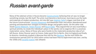 Russian avant-garde
Many of the abstract artists in Russia became Constructivists believing that art was no longer
something remote, but life itself. The artist must become a technician, learning to use the tools
and materials of modern production. Art into life! was Vladimir Tatlin's slogan, and that of all
the future Constructivists. Varvara Stepanova and Alexandre Exter and others abandoned easel
painting and diverted their energies to theatre design and graphic works. On the other side
stood Kazimir Malevich, Anton Pevsner and Naum Gabo. They argued that art was essentially a
spiritual activity; to create the individual's place in the world, not to organise life in a practical,
materialistic sense. Many of those who were hostile to the materialist production idea of art
left Russia. Anton Pevsner went to France, Gabo went first to Berlin, then to England and finally
to America. Kandinsky studied in Moscow then left for the Bauhaus. By the mid-1920s the
revolutionary period (1917 to 1921) when artists had been free to experiment was over; and by
the 1930s only socialist realism was allowed.
 