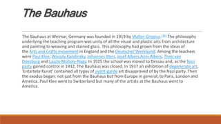The Bauhaus
The Bauhaus at Weimar, Germany was founded in 1919 by Walter Gropius.[24] The philosophy
underlying the teaching program was unity of all the visual and plastic arts from architecture
and painting to weaving and stained glass. This philosophy had grown from the ideas of
the Arts and Crafts movement in England and the Deutscher Werkbund. Among the teachers
were Paul Klee, Wassily Kandinsky, Johannes Itten, Josef Albers,Anni Albers, Theo van
Doesburg and Laszlo Moholy-Nagy. In 1925 the school was moved to Dessau and, as the Nazi
party gained control in 1932, The Bauhaus was closed. In 1937 an exhibition of degenerate art,
'Entartete Kunst' contained all types of avant-garde art disapproved of by the Nazi party. Then
the exodus began: not just from the Bauhaus but from Europe in general; to Paris, London and
America. Paul Klee went to Switzerland but many of the artists at the Bauhaus went to
America.
 