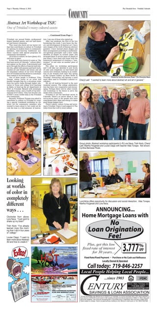 Page 6 Thursday, February 5, 2015 The Chronicle-News Trinidad, Colorado
Abstract Art Workshop at TSJC
One of Trinidad’s many cultural assets
... Continued from Page 1
Trinidad; our annual Rodeo, professional
league baseball games, and our half dozen
art and history museums.
They must also block out our junior col-
lege that contributes to culture in Trinidad
by opening its student doors to community
members, inter-weaving traditional aca-
demic courses with special programs for
community enrichment.
All of this is culture; we have plenty of it,
and more to spare.
In this little town known to some as “the
best kept secret of Colorado,” culture didn’t
just appear on the scene. It germinated and
grew through the efforts of special individu-
als who, gifted with passion and hard work,
created art and theatre and music and all
the abundant culture of our town through
love of Trinidad and the desire to contribute
their talents to its enrichment.
One of these people is Professor Vilas
Tonape, whose career as an artist and
teacher brought him by a circuitous route
from his native India through higher edu-
cation in Texas and college level teaching
in Idaho, to head up the art department at
TSJC in Trinidad. Blessed with seemingly
boundless energy, and a wealth of top Inter-
national level talent, Vilas has become one
of TSJC’s most visible links to the Trinidad
arts community.
Recently, Professor Tonape was asked to
contribute to culture in Trinidad by creat-
ing a special 2-weekend workshop on Ab-
stract Art for community members who
wanted to learn about it, but could not de-
vote the time to a full semester of instruc-
tion. I am one of those who signed up.
After last weekend, the first of the two
bracketing this week, I now know the the-
ory and development of abstract art. I have
seen images of the work of famous abstract
painters. I have learned about shapes and
their arrangement according to mathemati-
cal/spiritual principles and I have made
sketches of shapes on scratch paper and
arranged them in acrylic paint on panels of
mat board. I have been sent home with the
homework assignment of creating a “mas-
terpiece” in one color on another piece of
mat board.
The other six workshop participants
and I will take our sketches to new levels
of color and complexity on mat board and
canvas next weekend, leading to an exhibi-
tion of our framed work later this spring
at the Corazon Gallery on Main Street in
Trinidad. Abstraction will become a word
more often used in Trinidad’s cultural vo-
cabulary.
We are all looking forward to the next
weekend session. The college administra-
tion has been very cooperative and encour-
aging. Perhaps there will be other 2-week-
end workshops in the future to serve the
needs of the community.
Trinidad is not the best-kept secret in
Colorado. There’s no secret about it. Our
not-so-secret asset is the people who have
contributed their ideas and energy to make
good things happen here.
There’s plenty culture living and grow-
ing in Trinidad. Enjoy it and support it. The
water from that well is sweet indeed.
COMMUNITY
Looking
at worlds
of color in
completely
different
ways . . .
Clockwise from above,
Lora Nava: “I just want to
shake up my brain!”
Trish Keck: “I’ve already
learned more this morn-
ing than I did in four years
of college.”
Louise Clapp: “I want to
learnmoreaboutAbstract
Art and how to create it.”
Group photo: Abstract workshop participants (L-R) Lora Nava, Trish Keck, Cheryl
Leef, Martha Fitzgerald and Louise Clapp with teacher Vilas Tonape. Not shown:
Cynthia Berresse Ploski.
Lunchtime offers opportunity for discussion and social interaction. Vilas Tonape,
Martha Fitzgerald and Lora Nava.
Photos by Cynthia Berresse Ploski / The Chronicle-News
Cheryl Leef: “I wanted to learn more about abstract art and art in general.”
 