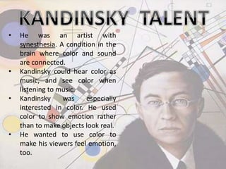 • He was an artist with
synesthesia. A condition in the
brain where color and sound
are connected.
• Kandinsky could hear color as
music, and see color when
listening to music.
• Kandinsky was especially
interested in color. He used
color to show emotion rather
than to make objects look real.
• He wanted to use color to
make his viewers feel emotion,
too.