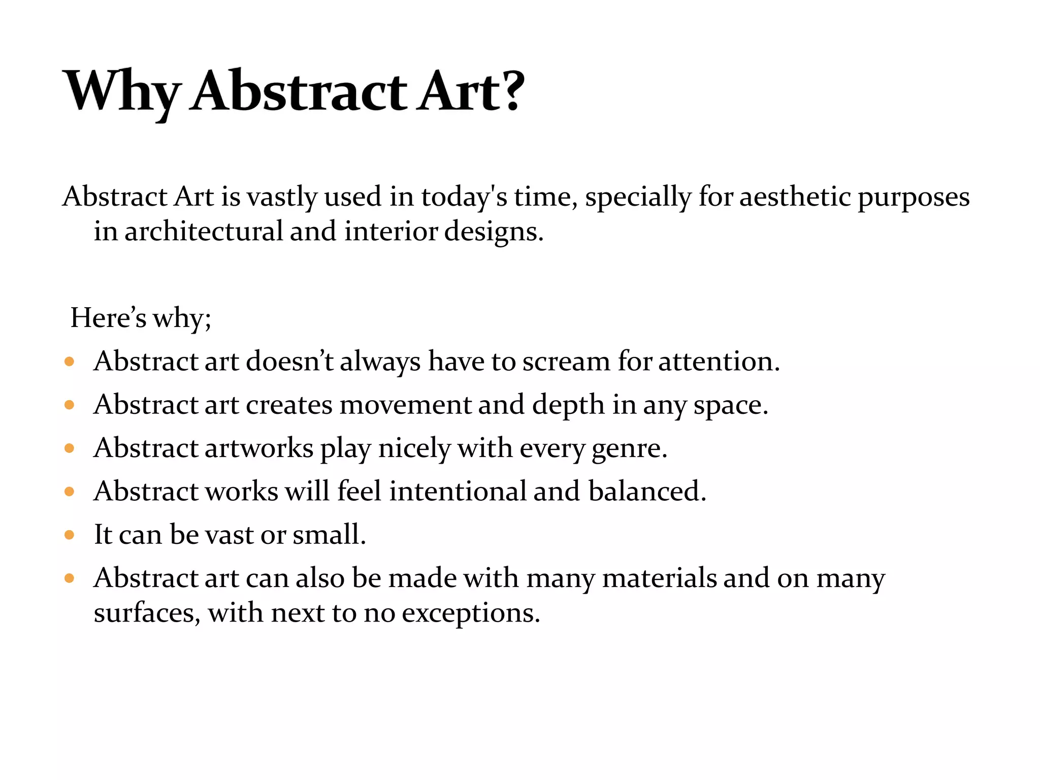 Abstract Art is vastly used in today's time, specially for aesthetic purposes
in architectural and interior designs.
Here’s why;
 Abstract art doesn’t always have to scream for attention.
 Abstract art creates movement and depth in any space.
 Abstract artworks play nicely with every genre.
 Abstract works will feel intentional and balanced.
 It can be vast or small.
 Abstract art can also be made with many materials and on many
surfaces, with next to no exceptions.
 