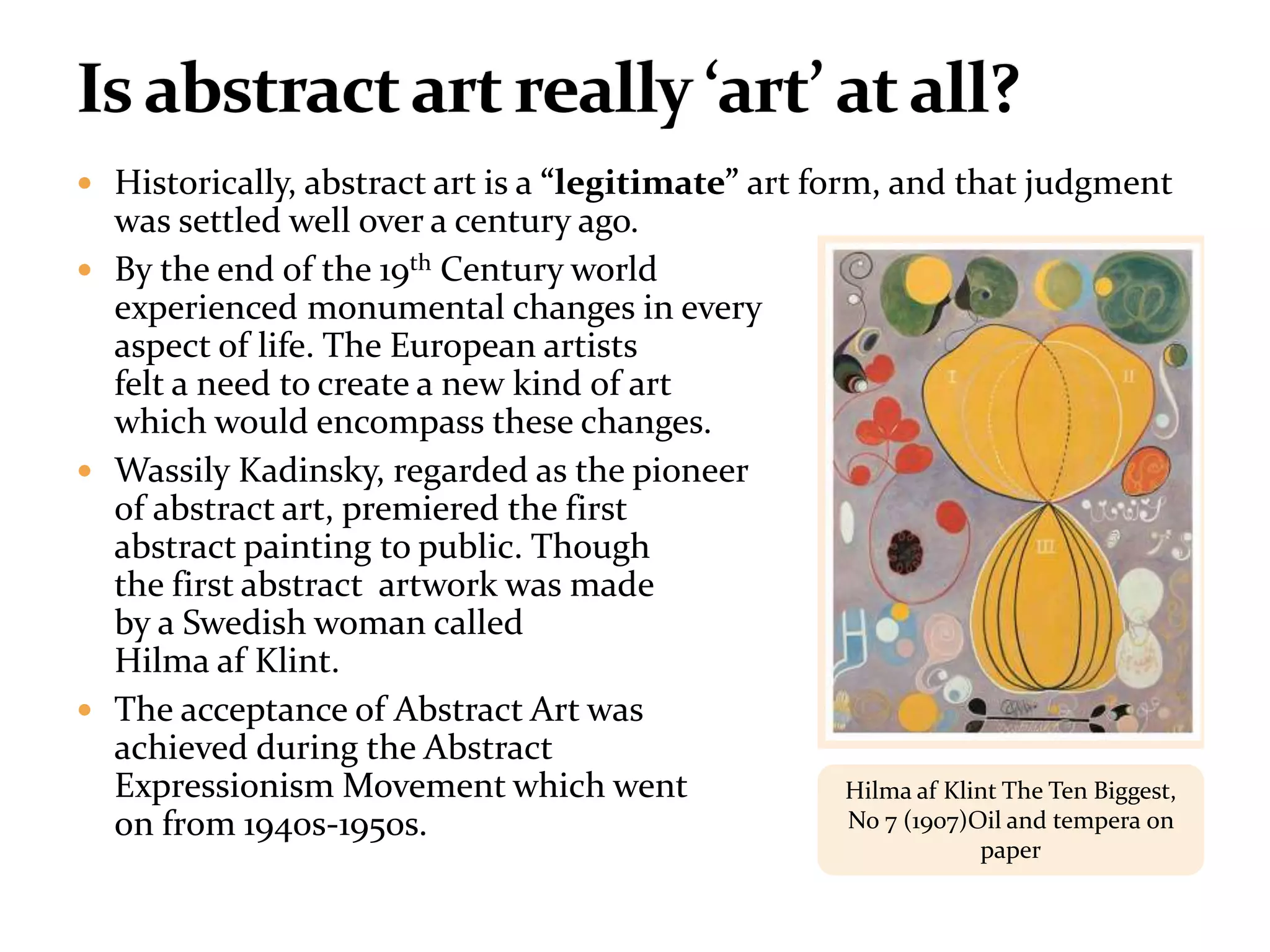  Historically, abstract art is a “legitimate” art form, and that judgment
was settled well over a century ago.
 By the end of the 19th Century world
experienced monumental changes in every
aspect of life. The European artists
felt a need to create a new kind of art
which would encompass these changes.
 Wassily Kadinsky, regarded as the pioneer
of abstract art, premiered the first
abstract painting to public. Though
the first abstract artwork was made
by a Swedish woman called
Hilma af Klint.
 The acceptance of Abstract Art was
achieved during the Abstract
Expressionism Movement which went
on from 1940s-1950s.
Hilma af Klint The Ten Biggest,
No 7 (1907)Oil and tempera on
paper
 