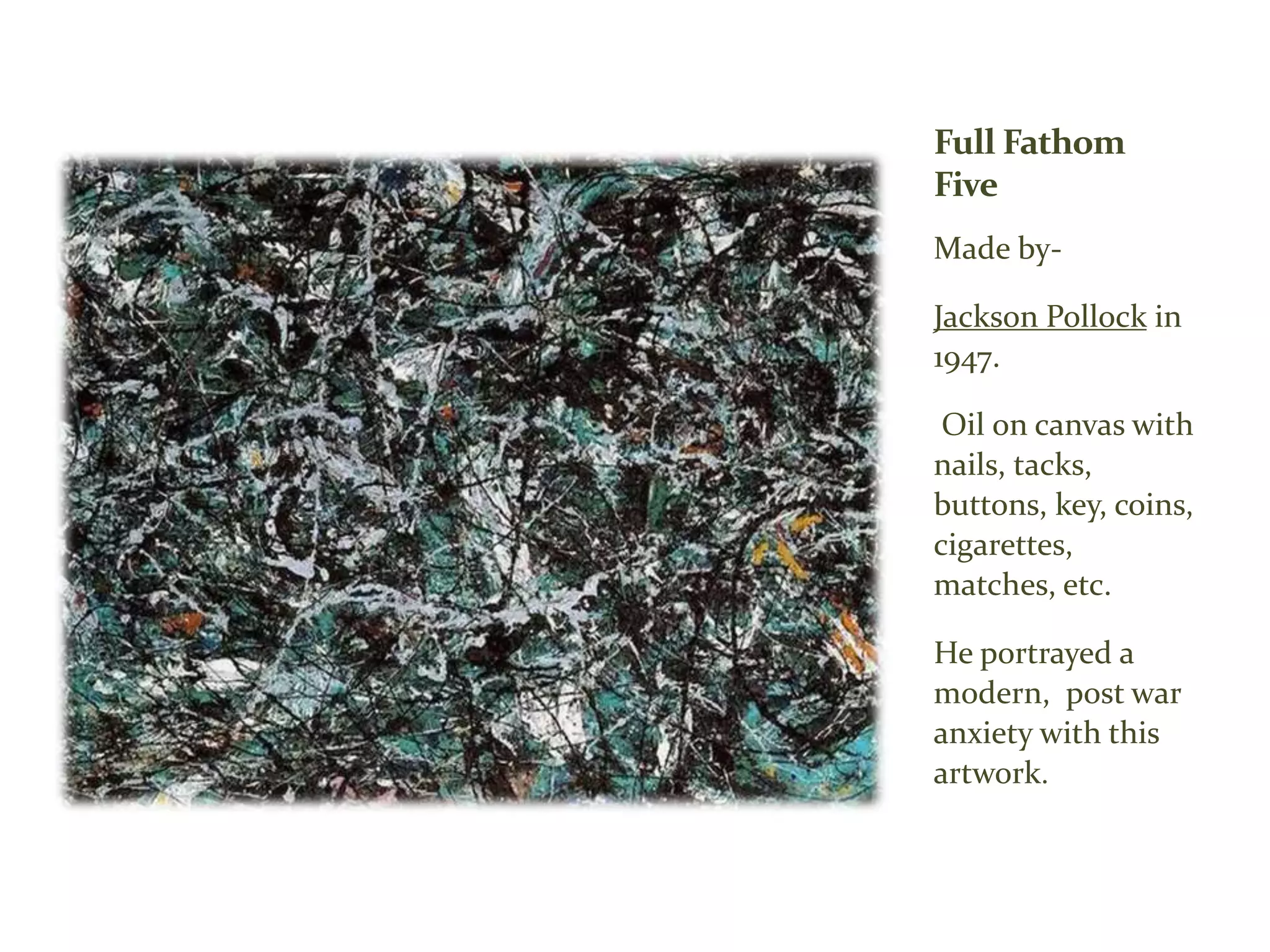 Full Fathom
Five
Made by-
Jackson Pollock in
1947.
Oil on canvas with
nails, tacks,
buttons, key, coins,
cigarettes,
matches, etc.
He portrayed a
modern, post war
anxiety with this
artwork.
 