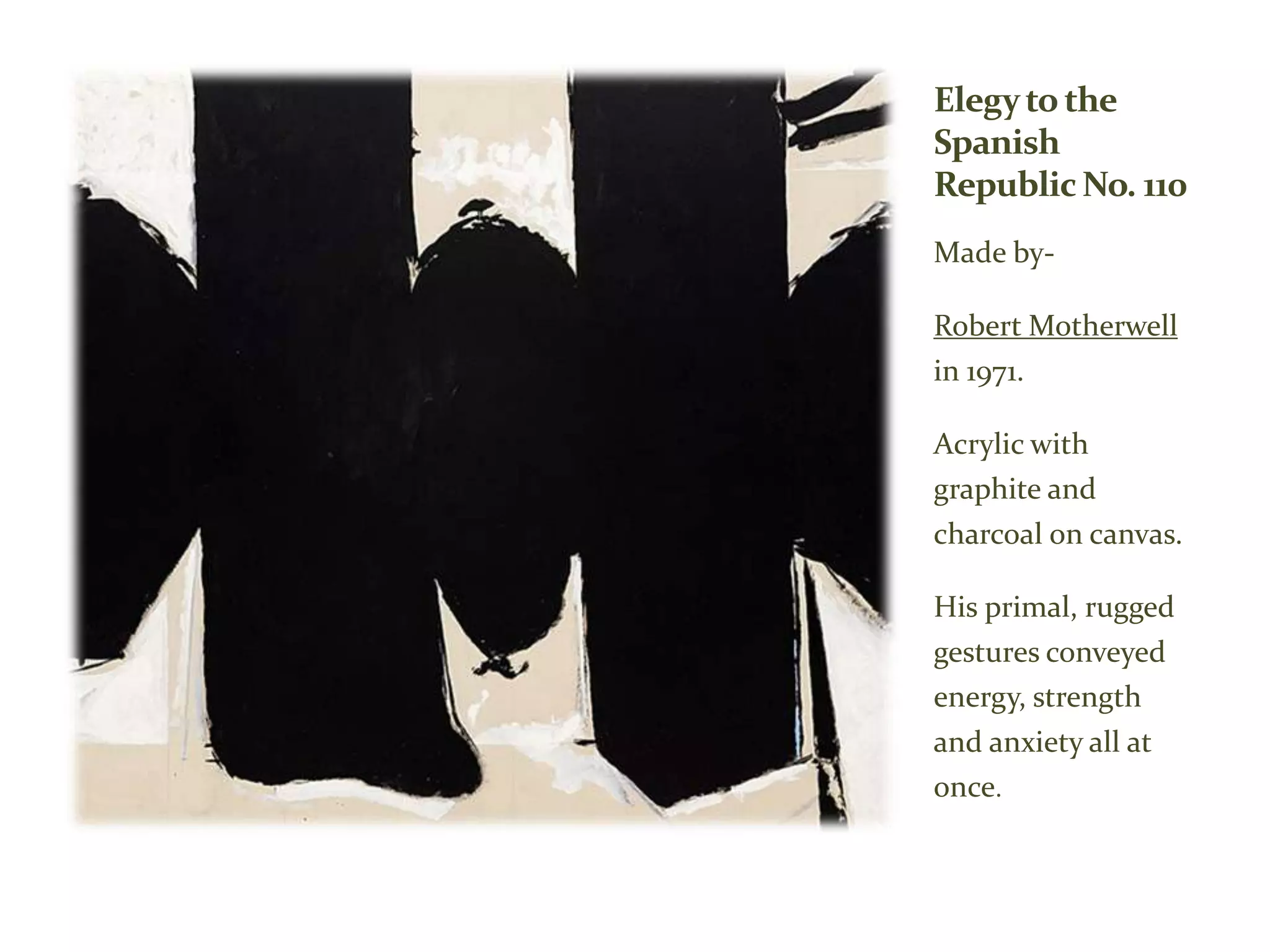 Elegyto the
Spanish
Republic No. 110
Made by-
Robert Motherwell
in 1971.
Acrylic with
graphite and
charcoal on canvas.
His primal, rugged
gestures conveyed
energy, strength
and anxiety all at
once.
 