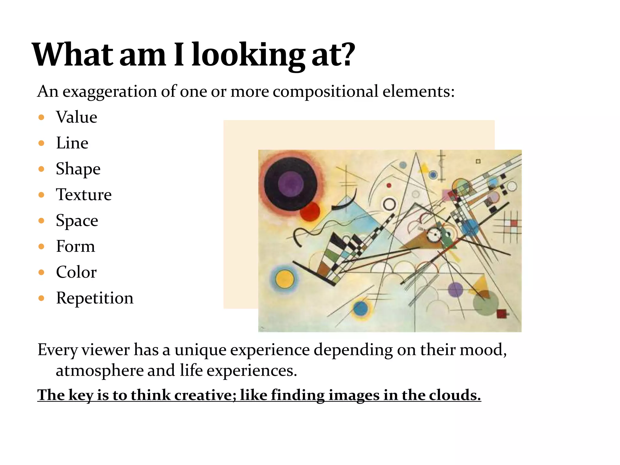 An exaggeration of one or more compositional elements:
 Value
 Line
 Shape
 Texture
 Space
 Form
 Color
 Repetition
Every viewer has a unique experience depending on their mood,
atmosphere and life experiences.
The key is to think creative; like finding images in the clouds.
What am I looking at?
 