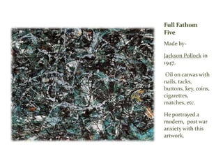 Full Fathom
Five
Made by-
Jackson Pollock in
1947.
Oil on canvas with
nails, tacks,
buttons, key, coins,
cigarettes,
matches, etc.
He portrayed a
modern, post war
anxiety with this
artwork.
 