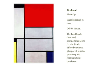 Tableau I
Made by-
Piet Mondrian in
1921.
Oil on canvas.
The hard black
lines and
compartmentalize
d color fields
offered viewers a
glimpse of purified
geometry and
mathematical
precision.
 