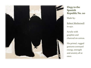 Elegyto the
Spanish
Republic No. 110
Made by-
Robert Motherwell
in 1971.
Acrylic with
graphite and
charcoal on canvas.
His primal, rugged
gestures conveyed
energy, strength
and anxiety all at
once.
 