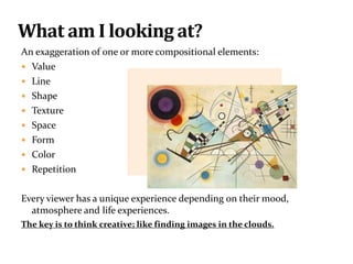 An exaggeration of one or more compositional elements:
 Value
 Line
 Shape
 Texture
 Space
 Form
 Color
 Repetition
Every viewer has a unique experience depending on their mood,
atmosphere and life experiences.
The key is to think creative; like finding images in the clouds.
What am I looking at?
 