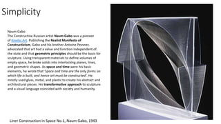 Simplicity
Liner Construction in Space No.1, Naum Gabo, 1943
Naum Gabo
The Constructive Russian artist Naum Gabo was a pioneer
of Kinetic Art. Publishing the Realist Manifesto of
Constructivism, Gabo and his brother Antoine Pevsner,
advocated that art had a value and function independent of
the state and that geometric principles should be the basis for
sculpture. Using transparent materials to define volumes of
empty space, he broke solids into interlocking planes, lines,
and geometric shapes. As space and time were his basic
elements, he wrote that ‘space and time are the only forms on
which life is built, and hence art must be constructed’. He
mostly used glass, metal, and plastic to create his abstract and
architectural pieces. His transformative approach to sculpture
and a visual language coincided with society and humanity.
 