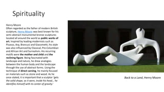 Spirituality
Back to a Land, Henry Moore
Henry Moore
Often regarded as the father of modern British
sculpture, Henry Moore was best known for his
semi-abstract monumental bronze sculptures
located all around the world as public works of
art. Inspired by leading modernists such as
Picasso, Arp, Brancusi and Giacometti, his style
was also influenced by Classical, Pre-Columbian
and African Art and Surrealism. His recurring
motifs were the mother and child and the
reclining figure. Being fascinated with
landscape and nature, he drew analogies
between the human body and the landscape
through the use of abstract forms. Using the
technique of direct carving, he mainly focused
on materials such as stone and wood. As he
once stated, it is important that a sculptor ‘gets
the solid shape, as it were, inside his head… he
identifies himself with its center of gravity.’
 