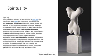 Spirituality
Torso, Jean (Hans) Arp
Jean Arp
As a pioneer of abstract art, the practice of Jean Arp was
associated with Dada and Surrealism. Best-known for
his biomorphic sculptures made out of plaster, stone, and
bronze, he also expressed himself in paintings, drawings,
collages and poems. Characterized by wavy lines, he often
referred to his sculptures as the organic abstraction.
Although non-representational, his work was firmly rooted
in nature. Representing plants or human figures, his most
abstract compositions suggest organic elements.
Embracing chance and spontaneity as integral components
of his artistic practice, he minimized the intervention of the
conscious mind. He is regarded as one of the most versatile
sculptors of the beginning of the 20th century. His
biomorphic shapes inspired by nature hugely influenced
generations of authors working with abstraction.
 