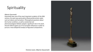 Spirituality
Femme Leoni, Alberto Giacometti
Alberto Giacometti
Giacometti was one of the most important sculptors of the 20th
century. His work was particularly influenced by artistic styles
such as Cubism and Surrealism. Philosophical questions about
the human condition, as well as existential and
phenomenological debates played a significant role in his work.
Around 1935 he gave up on his Surrealist influences in order to
pursue a more deepened analysis of figurative compositions.
 