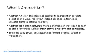 What is Abstract Art?
• Abstract Art is art that does not attempt to represent an accurate
depiction of a visual reality but instead use shapes, forms and
gestural marks to achieve its effect.
• Abstract art is often carrying a moral dimension, in that it can be seen
to stand for virtues such as order, purity, simplicity, and spirituality.
• Since the early 1900s, abstract art has formed a central stream of
modern art.
https://www.tate.org.uk/art/art-terms/a/abstract-art
 