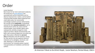 Order
An American Tribute to the British People, Louise Nevelson, Painted Wood, 1960-4
Louise Nevelson
Best known for her room-sized wood sculptures,
the production of Louise Nevelson was
associated with various movements such as
Abstract Expressionism, Cubism, and Surrealism.
Using discarded wooden objects gathered from
urban debris piles, her monumental
assemblages involved a process influenced by
the concept of the readymades. Purposefully
selected for their evocative potential to call to
mind the forms of the city, nature and the
celestial bodies, these wooden objects were
subsequently carefully arranged to create
original narratives. Mostly monochromatic and
black, with occasional departures into white and
gold, these pieces reflected her personal
story of dislocation and self-invention. During
her later period, she also explored industrial
materials such as plexiglass, aluminum, and
steel. Working in a male-dominated
environment, her innovative pieces inspired
many generations of installation and feminist
authors.
 