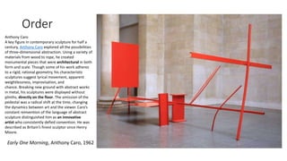 Order
Early One Morning, Anthony Caro, 1962
Anthony Caro
A key figure in contemporary sculpture for half a
century, Anthony Caro explored all the possibilities
of three-dimensional abstraction. Using a variety of
materials from wood to rope, he created
monumental pieces that were architectural in both
form and scale. Though some of his work adheres
to a rigid, rational geometry, his characteristic
sculptures suggest lyrical movement, apparent
weightlessness, improvisation, and
chance. Breaking new ground with abstract works
in metal, his sculptures were displayed without
plinths, directly on the floor. The omission of the
pedestal was a radical shift at the time, changing
the dynamics between art and the viewer. Caro’s
constant reinvention of the language of abstract
sculpture distinguished him as an innovative
artist who consistently defied convention. He was
described as Britain’s finest sculptor since Henry
Moore.
 