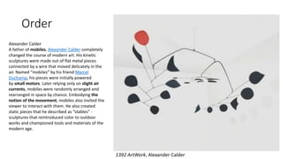 Order
1392 ArtWork, Alexander Calder
Alexander Calder
A father of mobiles, Alexander Calder completely
changed the course of modern art. His kinetic
sculptures were made out of flat metal pieces
connected by a wire that moved delicately in the
air. Named “mobiles” by his friend Marcel
Duchamp, his pieces were initially powered
by small motors. Later relying only on slight air
currents, mobiles were randomly arranged and
rearranged in space by chance. Embodying the
notion of the movement, mobiles also invited the
viewer to interact with them. He also created
static pieces that he described as “stables” -
sculptures that reintroduced color to outdoor
works and championed tools and materials of the
modern age.
 