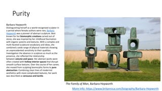 Purity
The Family of Man, Barbara Hepworth
More Info: https://www.britannica.com/biography/Barbara-Hepworth
Barbara Hepworth
Distinguishing herself as a world-recognized sculptor in
a period where female authors were rare, Barbara
Hepworth was a pioneer of abstract sculpture. Best
known for her biomorphic creations carved out of
stone, she was inspired by her childhood fascination
with organic systems and textures. With a complex and
multi-faceted sculptural vocabulary and ideas, she
combined a wide range of physical materials showing
an unprecedented sensitivity to their qualities.
Investigation the absence in sculpture as much as the
presence, she reflected the relationship
between volume and space. Her abstract works were
often created with hollow interior spaces that disrupt
smooth surface textures. Over the course of her career,
she moved from sculpting biomorphic forms to pure
abstraction. Combining clean lines of modernist
aesthetics with more complicated textures, her work
was described as sensuous and tactile.
 