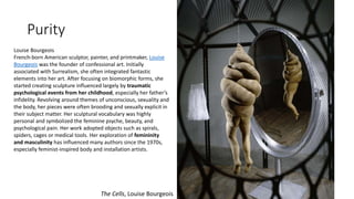 Purity
The Cells, Louise Bourgeois
Louise Bourgeois
French-born American sculptor, painter, and printmaker, Louise
Bourgeois was the founder of confessional art. Initially
associated with Surrealism, she often integrated fantastic
elements into her art. After focusing on biomorphic forms, she
started creating sculpture influenced largely by traumatic
psychological events from her childhood, especially her father’s
infidelity. Revolving around themes of unconscious, sexuality and
the body, her pieces were often brooding and sexually explicit in
their subject matter. Her sculptural vocabulary was highly
personal and symbolized the feminine psyche, beauty, and
psychological pain. Her work adopted objects such as spirals,
spiders, cages or medical tools. Her exploration of femininity
and masculinity has influenced many authors since the 1970s,
especially feminist-inspired body and installation artists.
 