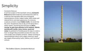 Simplicity
The Endless Column, Constantin Brancusi
Constantin Brancusi
A seminal sculptor of the twentieth century, Constantin
Brâncusi blended modernity and timelessness with his
sculptures that exemplify ideal and archetypical
representations of their subject matter. With simple and
reduced forms and sleek appearance, his visionary
sculptures aimed to reveal hidden truths. He wrote that
the artist ‘should know how to dig out the being that is
within matter’. Pioneering the technique of direct
carving, he paid close attention to his mediums. Mainly
working with marble, stone, bronze, wood and
metal, he polished his finished pieces for days to create a
look ‘as though they proceeded out from the mass into
some perfect and complete existence.’ Always insisting on
representational nature of his subject, Brancusi's work
was largely influenced by myths, folklore, and "primitive"
cultures.
 