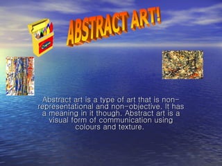 Abstract art is a type of art that is non-representational and non-objective. It has a meaning in it though. Abstract art is a visual form of communication using colours and texture.  ABSTRACT ART! 