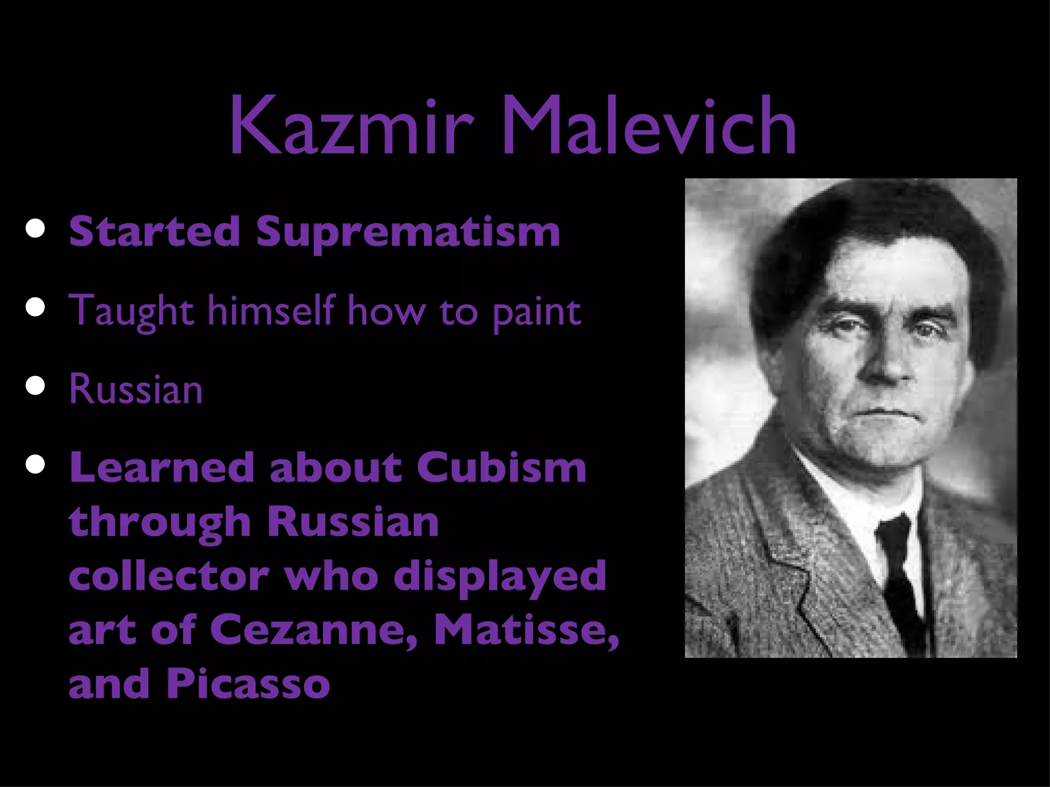 Kazmir Malevich
• Started Suprematism
• Taught himself how to paint
• Russian
• Learned about Cubism
  through Russian
  collector who displayed
  art of Cezanne, Matisse,
  and Picasso
 