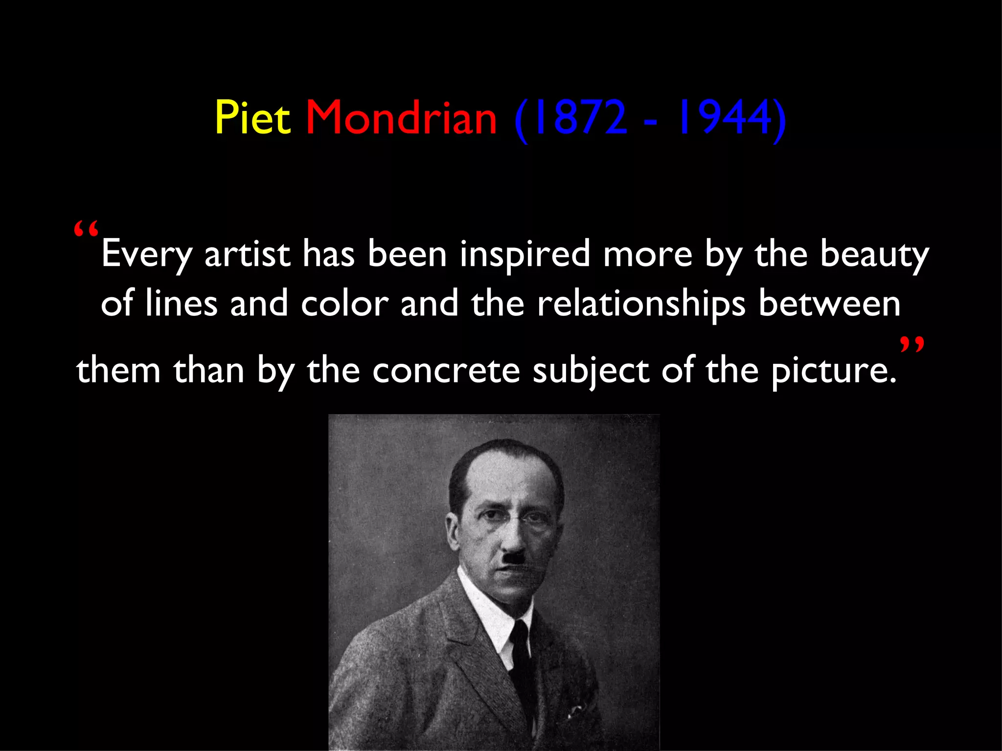 Piet Mondrian (1872 - 1944)

“Every artist has been inspired more by the beauty
 of lines and color and the relationships between
                                                ”
them than by the concrete subject of the picture.
 