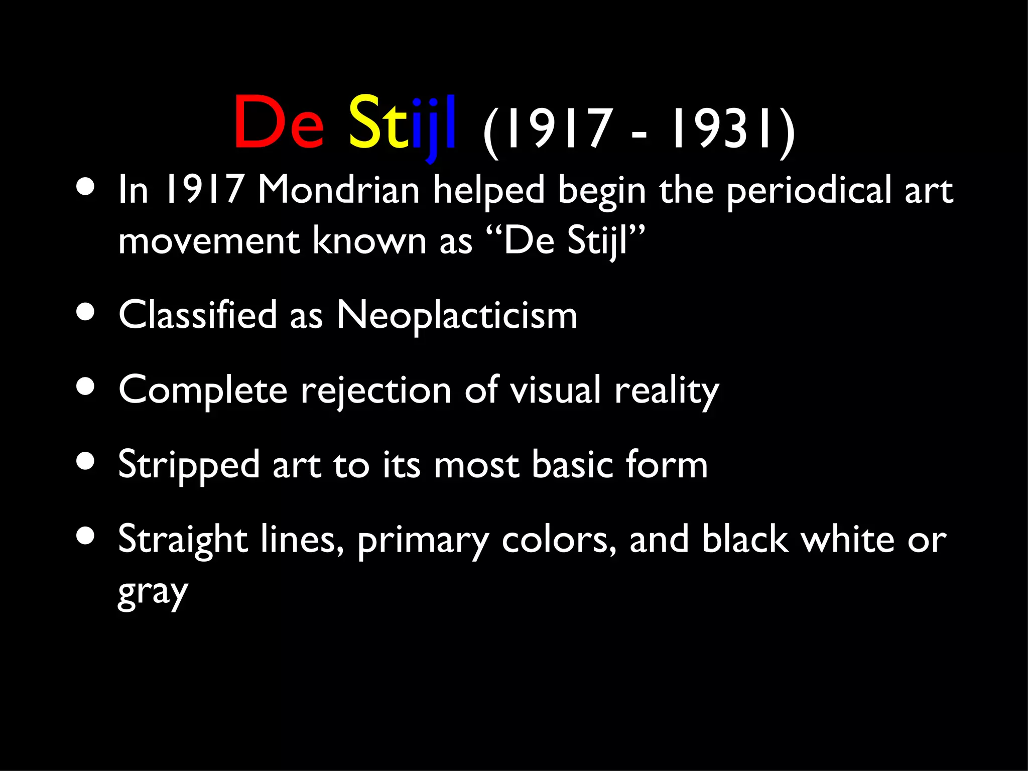 De Stijl (1917 - 1931)
• In 1917 Mondrian helped begin the periodical art
  movement known as “De Stijl”
• Classified as Neoplacticism
• Complete rejection of visual reality
• Stripped art to its most basic form
• Straight lines, primary colors, and black white or
  gray
 