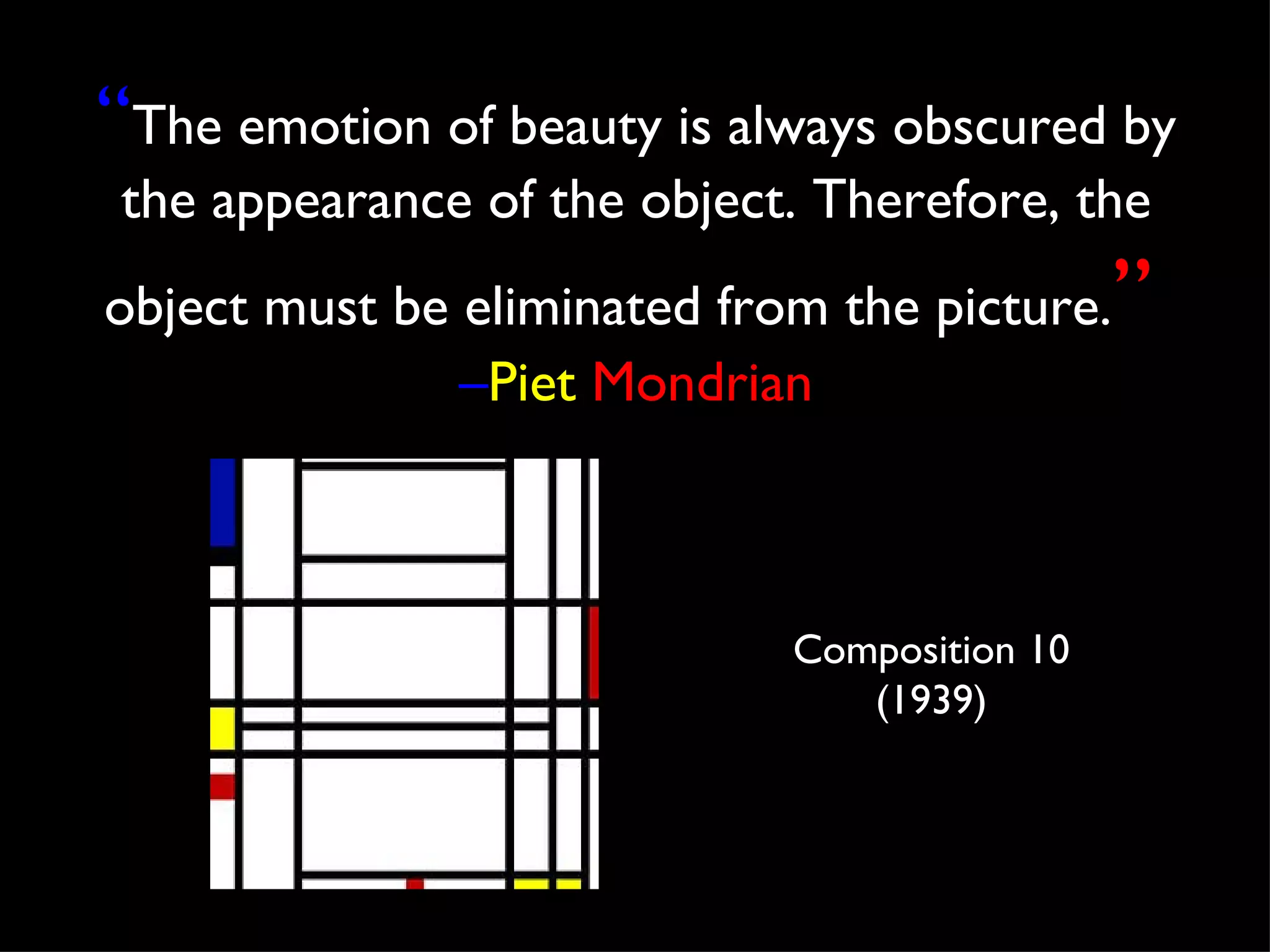 “The emotion of beauty is always obscured by
 the appearance of the object. Therefore, the
object must be eliminated from the picture.   ”
               –Piet Mondrian



                             Composition 10
                                (1939)
 