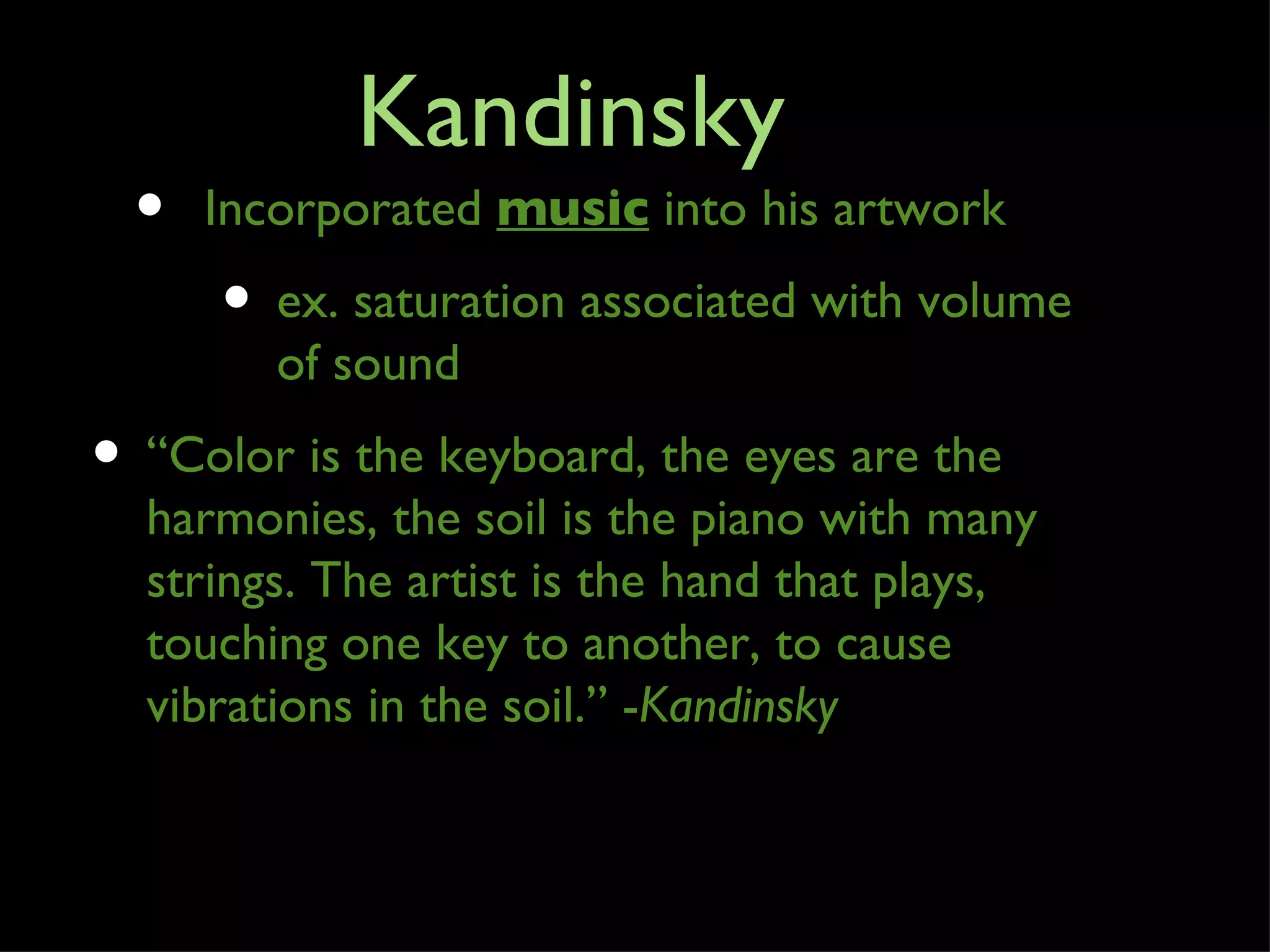 Kandinsky
  •   Incorporated music into his artwork
      • ex. saturation associated with volume
         of sound
• “Color is the keyboard, the eyes are the
  harmonies, the soil is the piano with many
  strings. The artist is the hand that plays,
  touching one key to another, to cause
  vibrations in the soil.” -Kandinsky
 