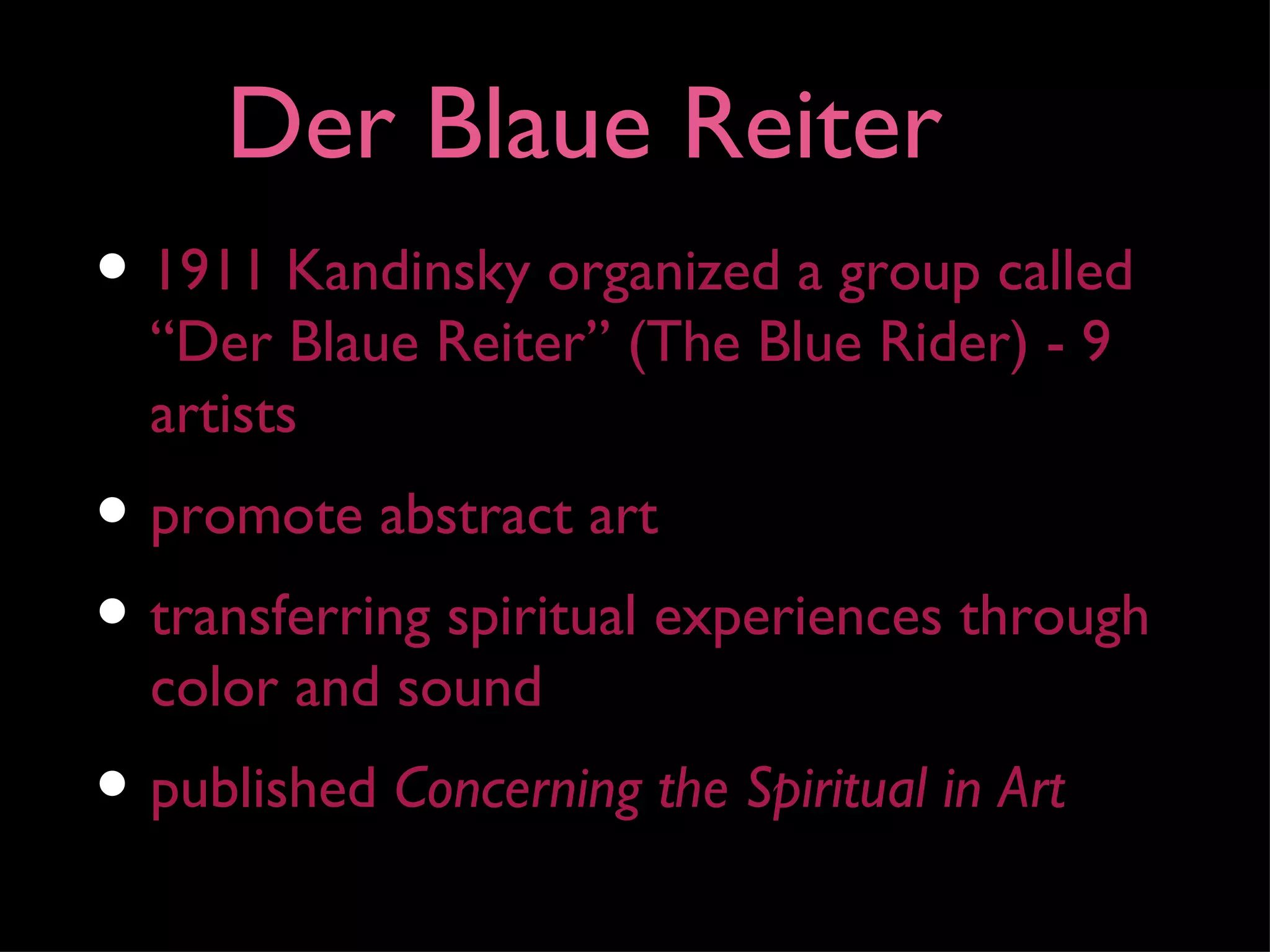 Der Blaue Reiter
• 1911 Kandinsky organized a group called
  “Der Blaue Reiter” (The Blue Rider) - 9
  artists
• promote abstract art
• transferring spiritual experiences through
  color and sound
• published Concerning the Spiritual in Art
 