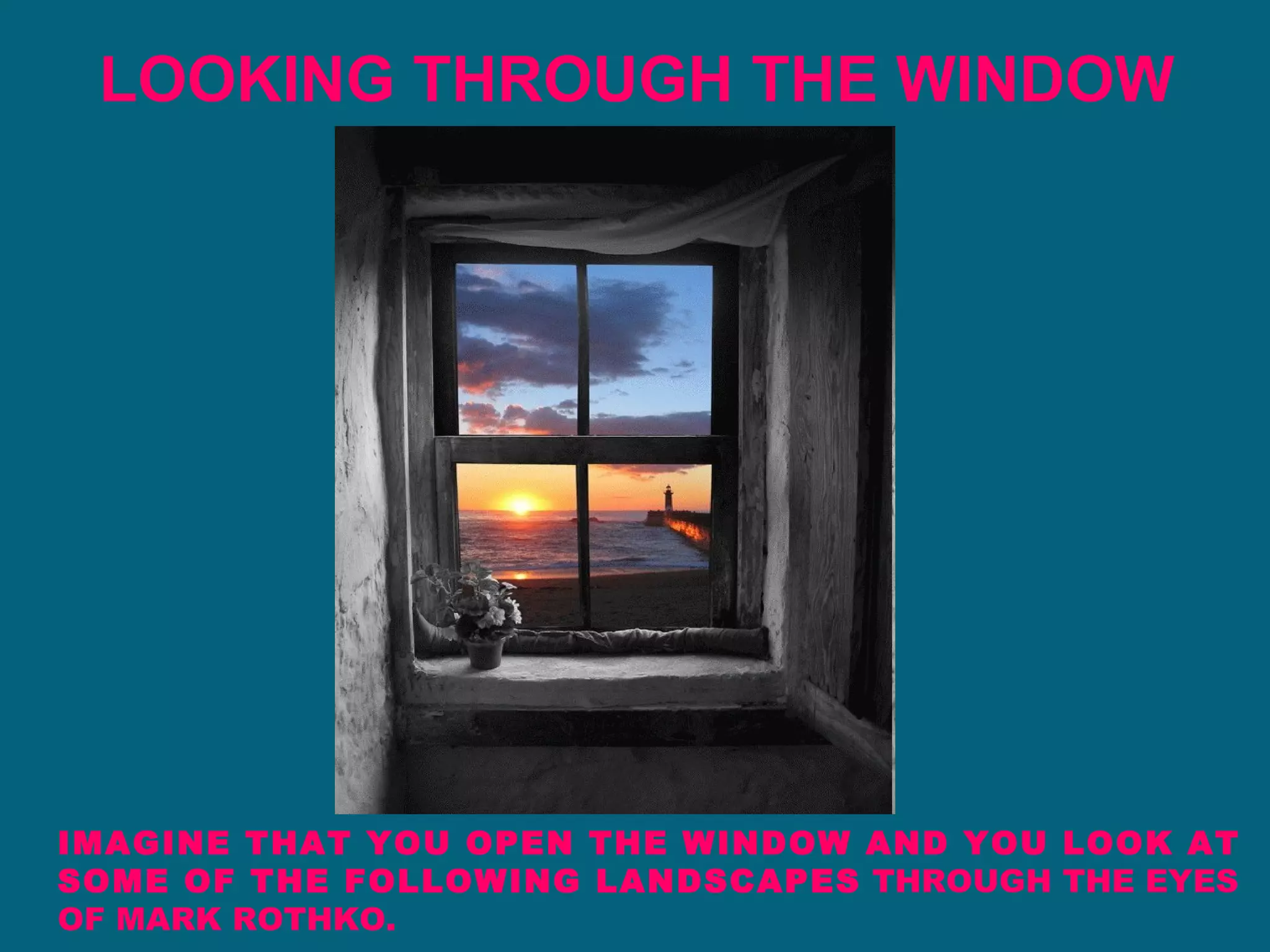 LOOKING THROUGH THE WINDOW IMAGINE THAT YOU OPEN THE WINDOW AND YOU LOOK AT SOME OF THE FOLLOWING LANDSCAPES  THROUGH THE EYES OF MARK ROTHKO. 