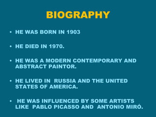 BIOGRAPHY HE WAS BORN IN 1903 HE DIED IN 1970. HE WAS A MODERN CONTEMPORARY AND ABSTRACT PAINTOR. HE LIVED IN RUSSIA AND THE UNITED STATES OF AMERICA. HE WAS INFLUENCED BY SOME ARTISTS LIKE PABLO PICASSO AND ANTONIO MIRÓ.