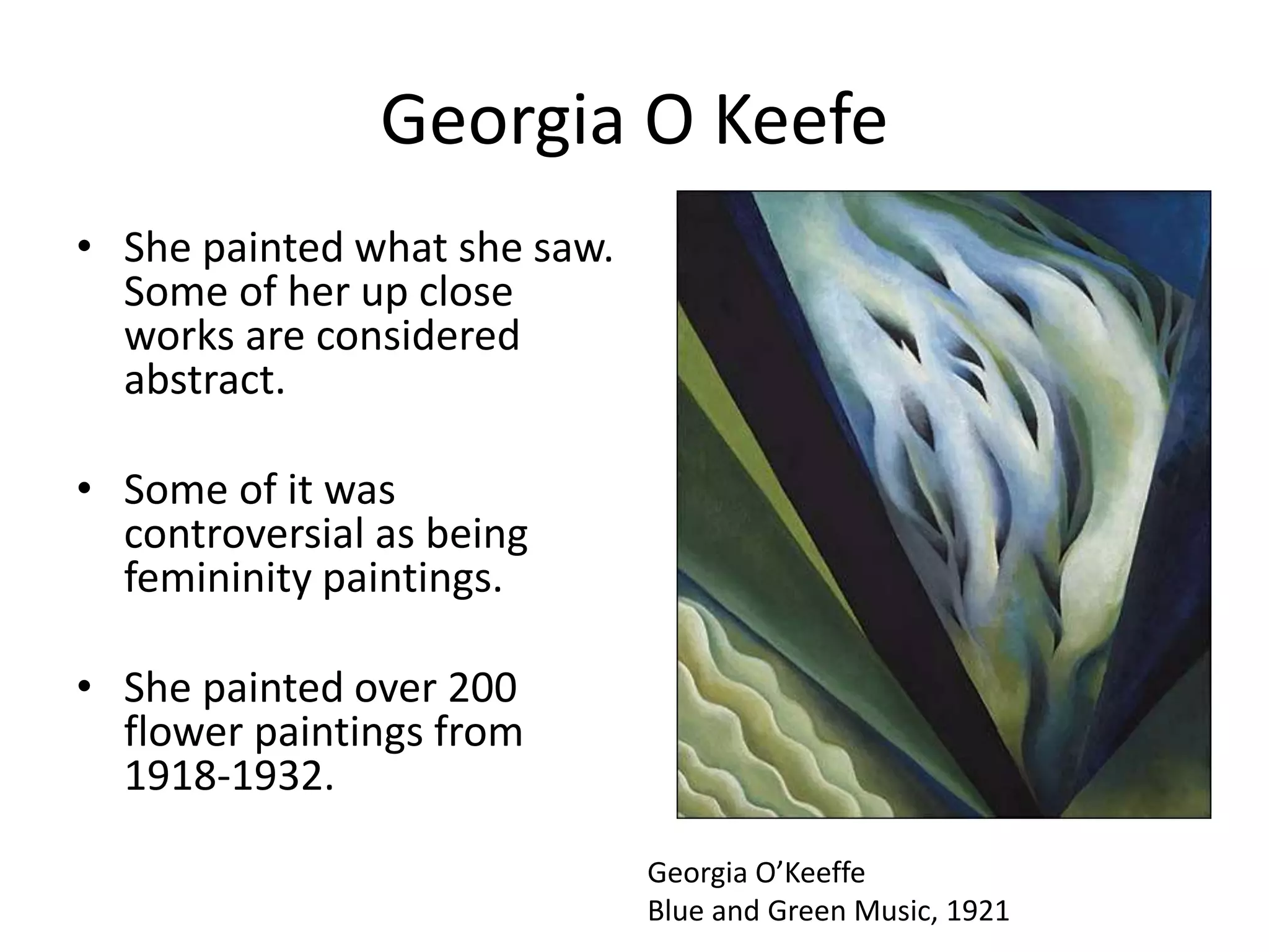 Georgia O Keefe 
• She painted what she saw. 
Some of her up close 
works are considered 
abstract. 
• Some of it was 
controversial as being 
femininity paintings. 
• She painted over 200 
flower paintings from 
1918-1932. 
Georgia O’Keeffe 
Blue and Green Music, 1921 
 