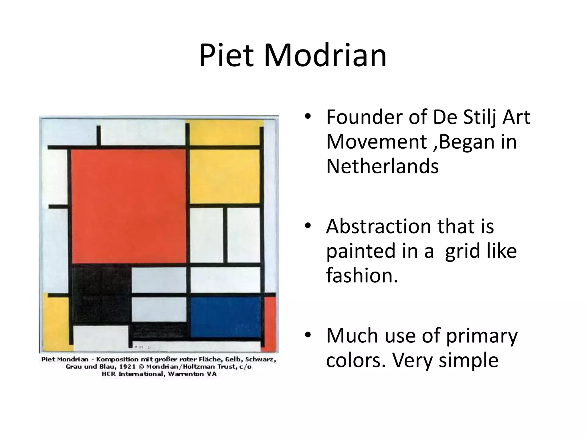 Piet Modrian 
• Founder of De Stilj Art 
Movement ,Began in 
Netherlands 
• Abstraction that is 
painted in a grid like 
fashion. 
• Much use of primary 
colors. Very simple 
 