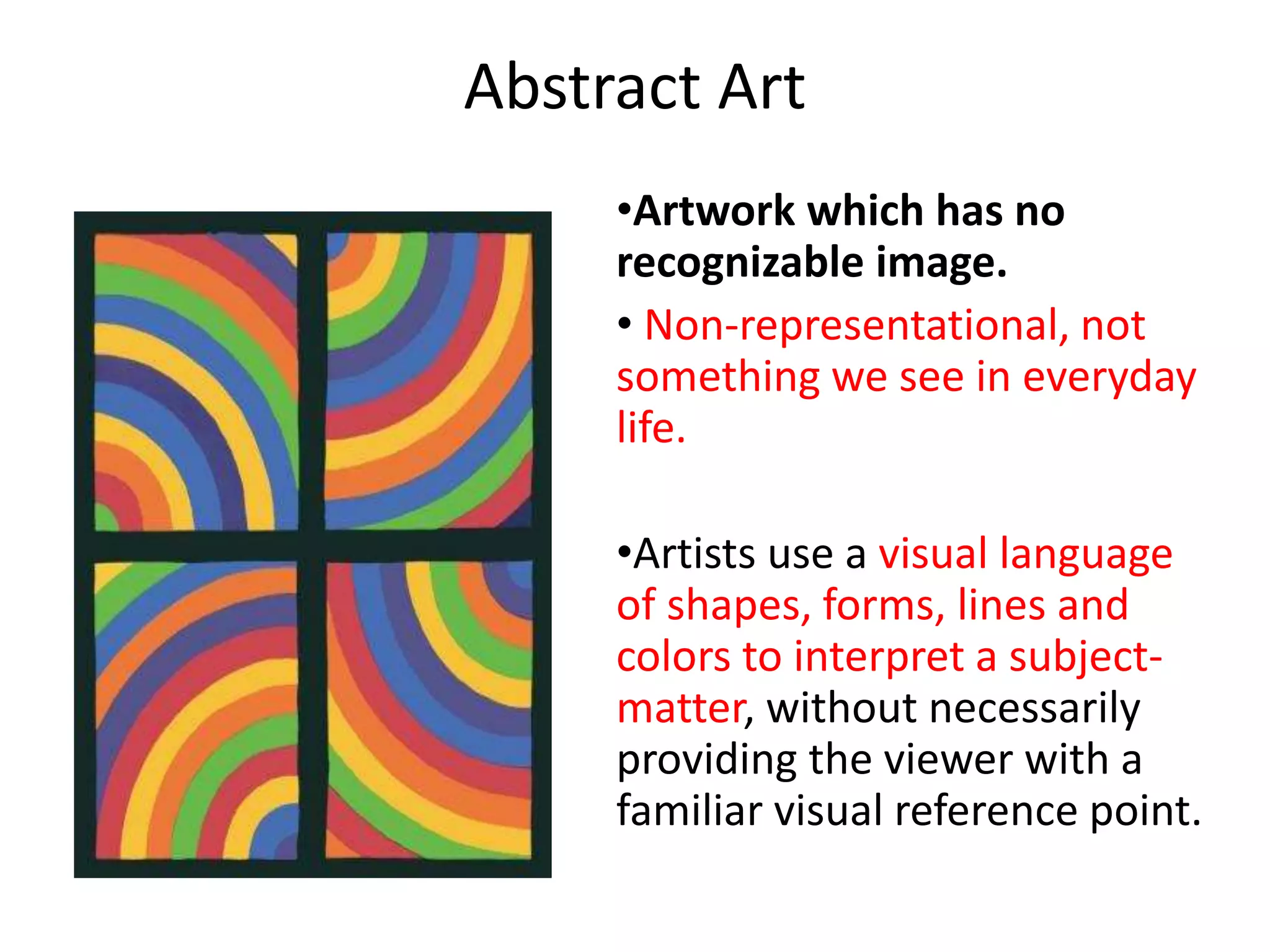 Abstract Art 
•Artwork which has no 
recognizable image. 
• Non-representational, not 
something we see in everyday 
life. 
•Artists use a visual language 
of shapes, forms, lines and 
colors to interpret a subject-matter, 
without necessarily 
providing the viewer with a 
familiar visual reference point. 
 